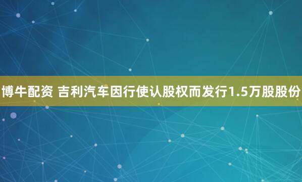 博牛配资 吉利汽车因行使认股权而发行1.5万股股份