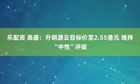 乐配资 高盛：升明源云目标价至2.55港元 维持“中性”评级