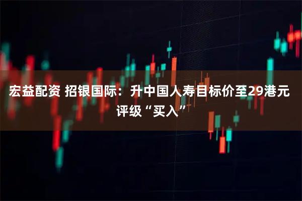 宏益配资 招银国际：升中国人寿目标价至29港元 评级“买入”
