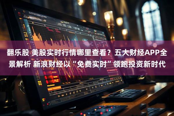 翻乐股 美股实时行情哪里查看？五大财经APP全景解析 新浪财经以“免费实时”领跑投资新时代