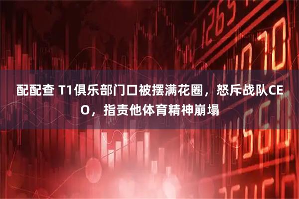 配配查 T1俱乐部门口被摆满花圈，怒斥战队CEO，指责他体育精神崩塌
