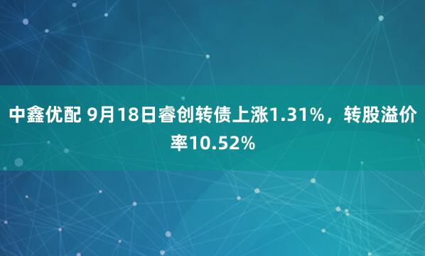 中鑫优配 9月18日睿创转债上涨1.31%，转股溢价率10.52%