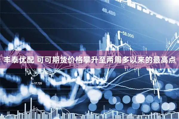 丰泰优配 可可期货价格攀升至两周多以来的最高点
