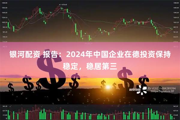 银河配资 报告：2024年中国企业在德投资保持稳定，稳居第三