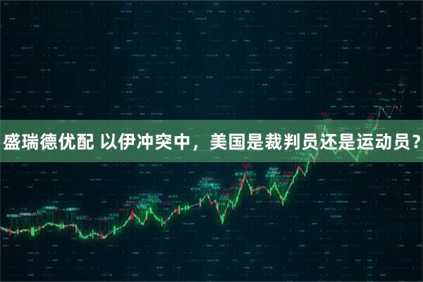 盛瑞德优配 以伊冲突中，美国是裁判员还是运动员？