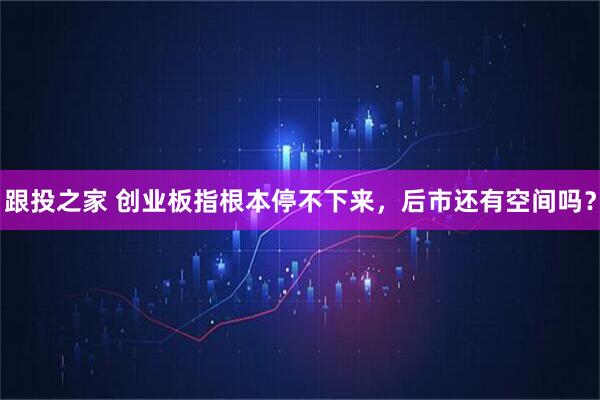 跟投之家 创业板指根本停不下来，后市还有空间吗？