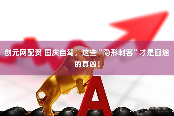 创元网配资 国庆自驾，这些“隐形刺客”才是囧途的真凶！
