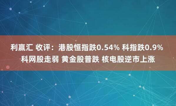 利赢汇 收评：港股恒指跌0.54% 科指跌0.9% 科网股走弱 黄金股普跌 核电股逆市上涨