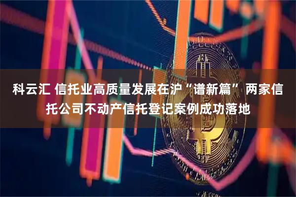 科云汇 信托业高质量发展在沪“谱新篇” 两家信托公司不动产信托登记案例成功落地