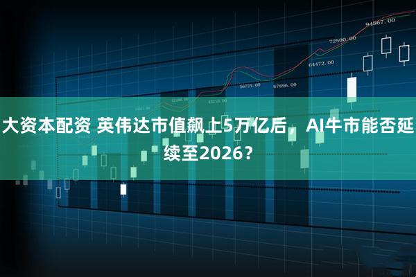 大资本配资 英伟达市值飙上5万亿后，AI牛市能否延续至2026？