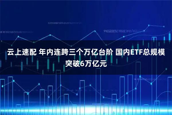 云上速配 年内连跨三个万亿台阶 国内ETF总规模突破6万亿元