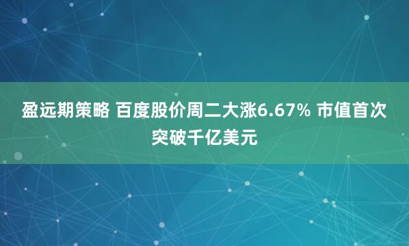 盈远期策略 百度股价周二大涨6.67% 市值首次突破千亿美元