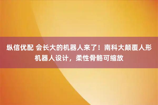 纵信优配 会长大的机器人来了!南科大颠覆人形机器人设计,柔性骨骼可缩放