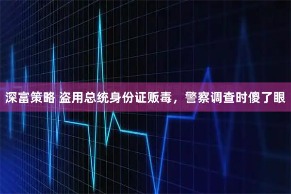 深富策略 盗用总统身份证贩毒，警察调查时傻了眼