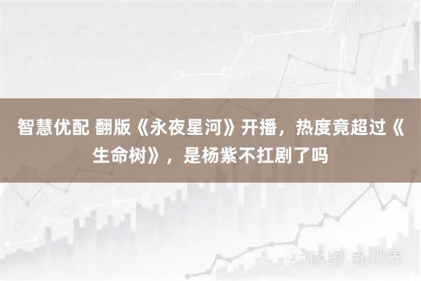 智慧优配 翻版《永夜星河》开播，热度竟超过《生命树》，是杨紫不扛剧了吗