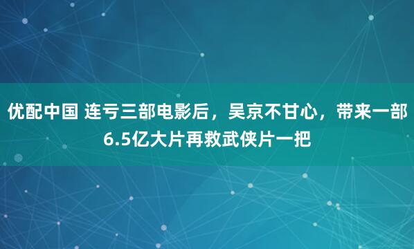 优配中国 连亏三部电影后，吴京不甘心，带来一部6.5亿大片再救武侠片一把