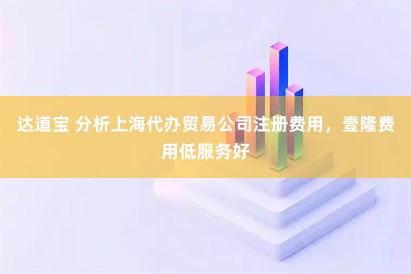 达道宝 分析上海代办贸易公司注册费用，壹隆费用低服务好