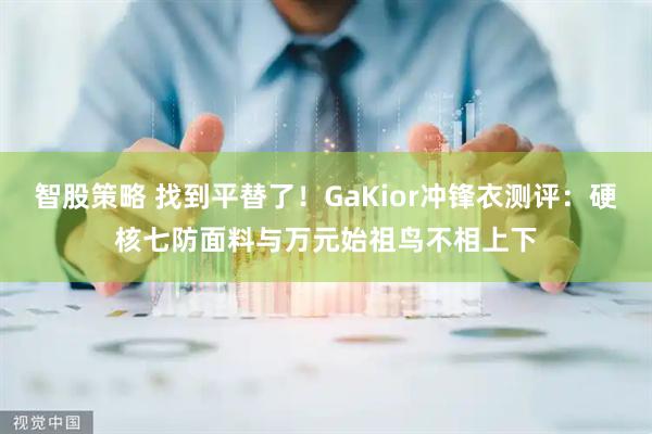 智股策略 找到平替了！GaKior冲锋衣测评：硬核七防面料与万元始祖鸟不相上下