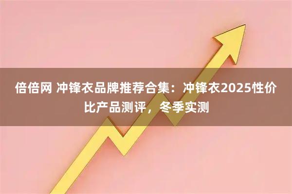 倍倍网 冲锋衣品牌推荐合集：冲锋衣2025性价比产品测评，冬季实测