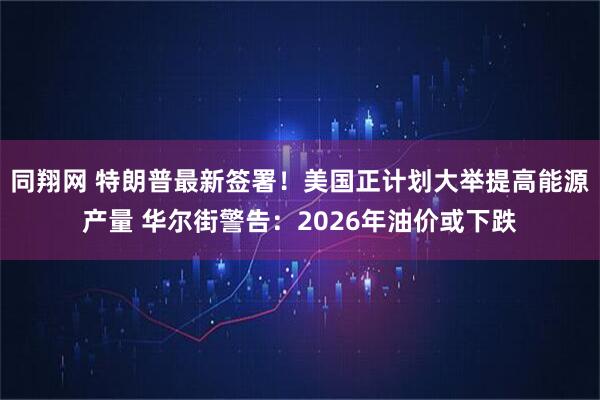 同翔网 特朗普最新签署！美国正计划大举提高能源产量 华尔街警告：2026年油价或下跌