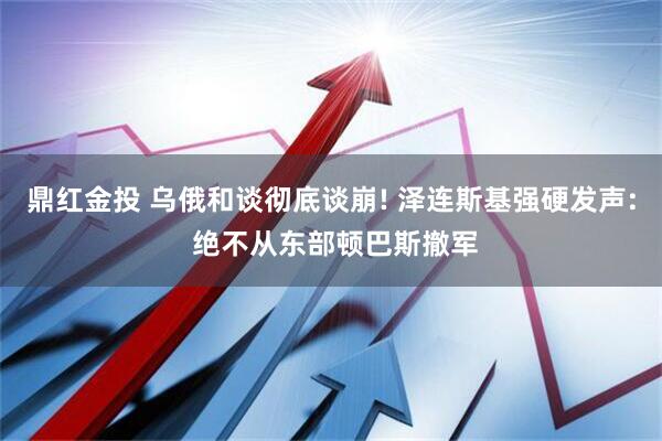 鼎红金投 乌俄和谈彻底谈崩! 泽连斯基强硬发声: 绝不从东部顿巴斯撤军