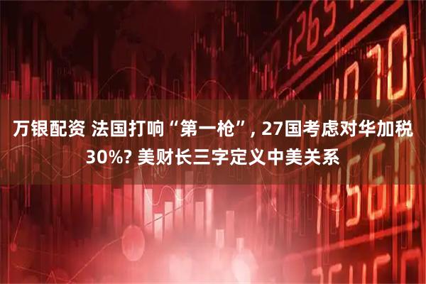 万银配资 法国打响“第一枪”, 27国考虑对华加税30%? 美财长三字定义中美关系
