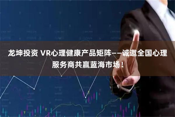 龙坤投资 VR心理健康产品矩阵——诚邀全国心理服务商共赢蓝海市场！
