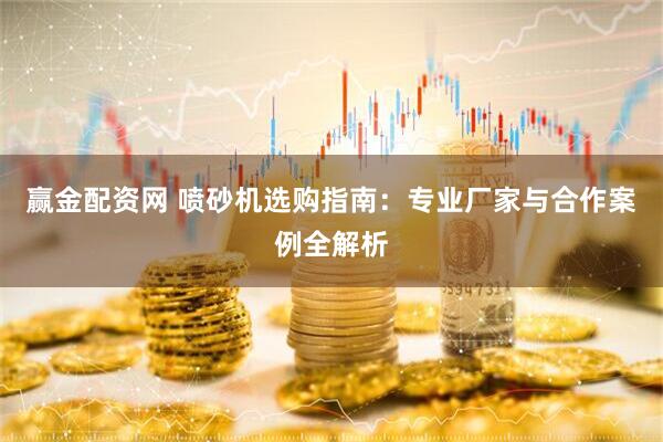 赢金配资网 喷砂机选购指南：专业厂家与合作案例全解析