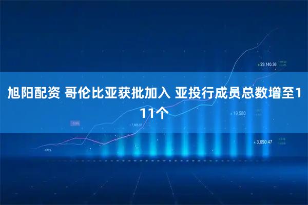 旭阳配资 哥伦比亚获批加入 亚投行成员总数增至111个