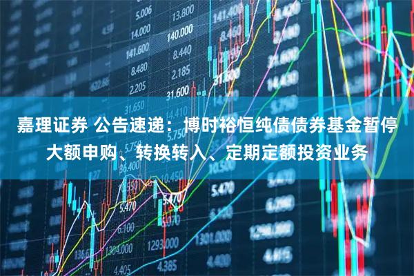 嘉理证券 公告速递：博时裕恒纯债债券基金暂停大额申购、转换转入、定期定额投资业务