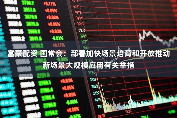 富豪配资 国常会：部署加快场景培育和开放推动新场景大规模应用有关举措