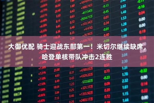 大御优配 骑士迎战东部第一！米切尔继续缺席，哈登单核带队冲击2连胜