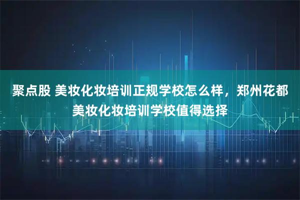 聚点股 美妆化妆培训正规学校怎么样，郑州花都美妆化妆培训学校值得选择