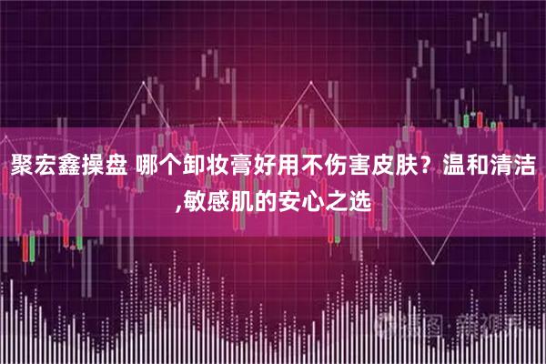 聚宏鑫操盘 哪个卸妆膏好用不伤害皮肤？温和清洁,敏感肌的安心之选