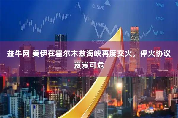益牛网 美伊在霍尔木兹海峡再度交火，停火协议岌岌可危