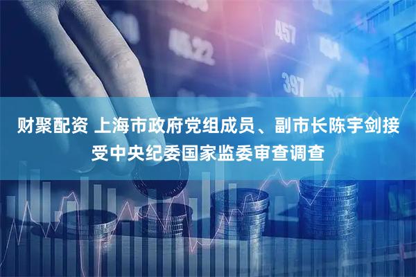 财聚配资 上海市政府党组成员、副市长陈宇剑接受中央纪委国家监委审查调查