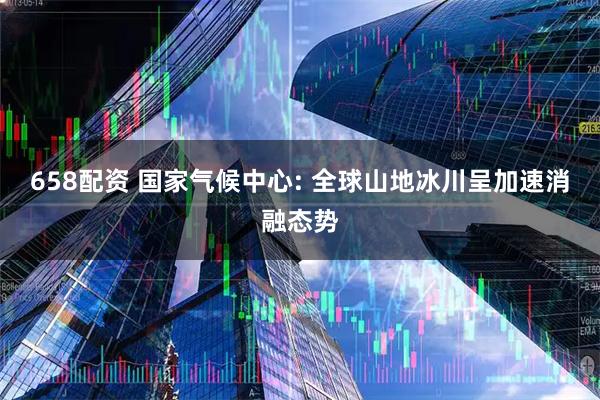 658配资 国家气候中心: 全球山地冰川呈加速消融态势