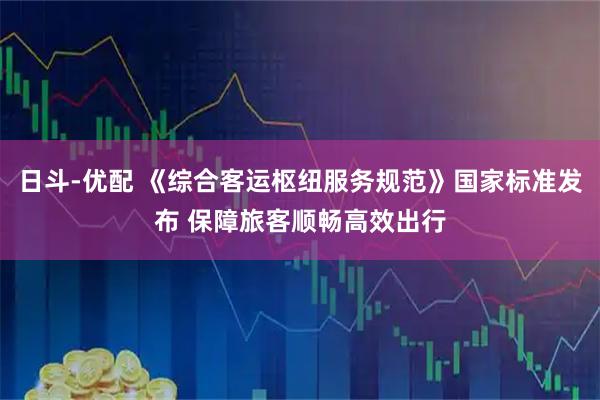 日斗-优配 《综合客运枢纽服务规范》国家标准发布 保障旅客顺畅高效出行